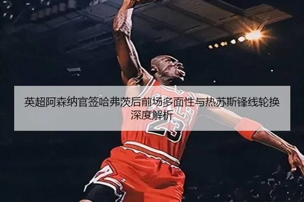 英超阿森纳官签哈弗茨后前场多面性与热苏斯锋线轮换深度解析